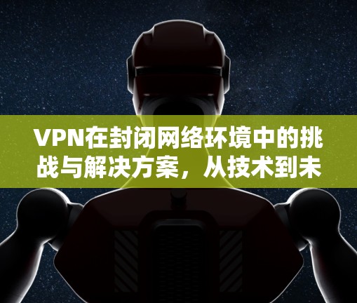 VPN在封闭网络环境中的挑战与解决方案,从技术到未来展望