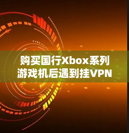 购买国行Xbox系列游戏机后遇到挂VPN的问题,可能涉及多种原因和解决方案。以下是一步步的解决方案