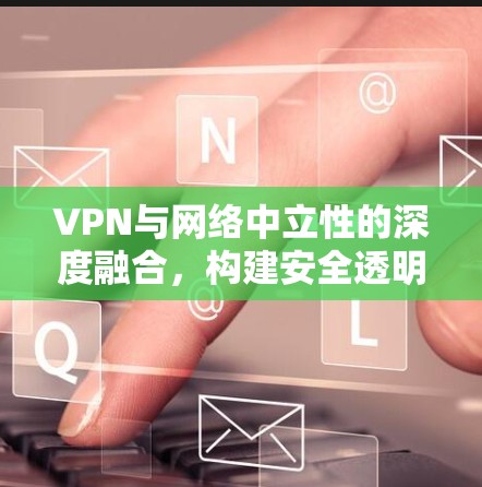 VPN与网络中立性的深度融合，构建安全透明的网络未来