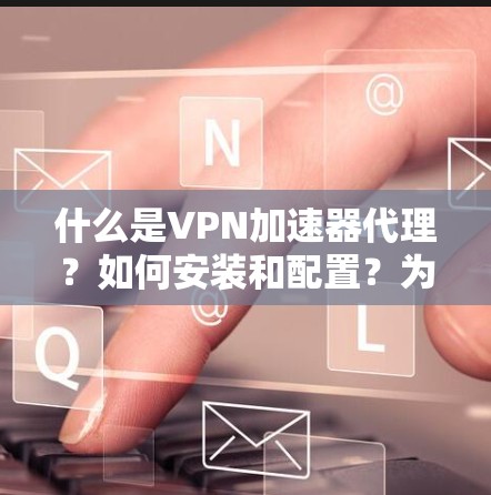 什么是VPN加速器代理?如何安装和配置?为什么选择代理?如何优化软件性能和下载体验