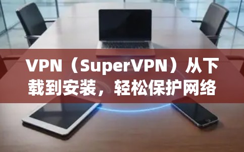 VPN（SuperVPN）从下载到安装，轻松保护网络安全的实用指南