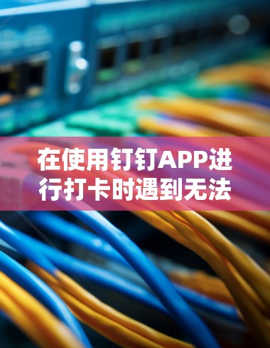 在使用钉钉APP进行打卡时遇到无法使用VPN的情况,下面是逐步的解决方案