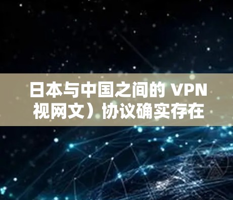 日本与中国之间的 VPN 视网文）协议确实存在，主要是基于双方在情报共享方面的合作，以维护国家安全和利益。这种协议旨在确保双方在军事、情报和战略领域的通信安全，避免敌意信息的泄露或威胁