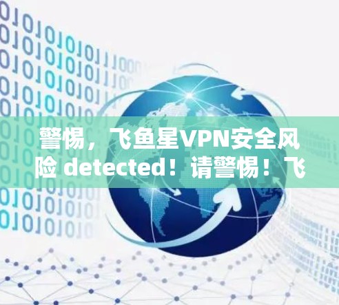 警惕，飞鱼星VPN安全风险 detected！请警惕！飞鱼星VPN即将被封，您可知道这些细节！