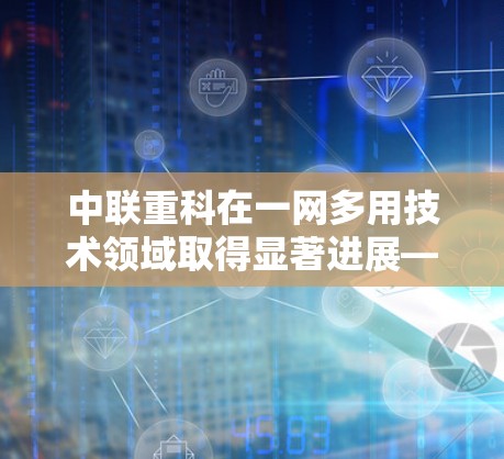 中联重科在一网多用技术领域取得显著进展—助力双千亿目标实现