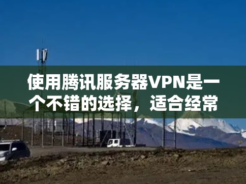 使用腾讯服务器VPN是一个不错的选择，适合经常使用电脑和手机的用户。以下是详细的使用步骤和建议