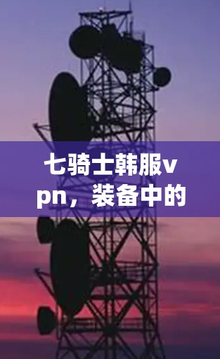 七骑士韩服vpn，装备中的力量与智慧