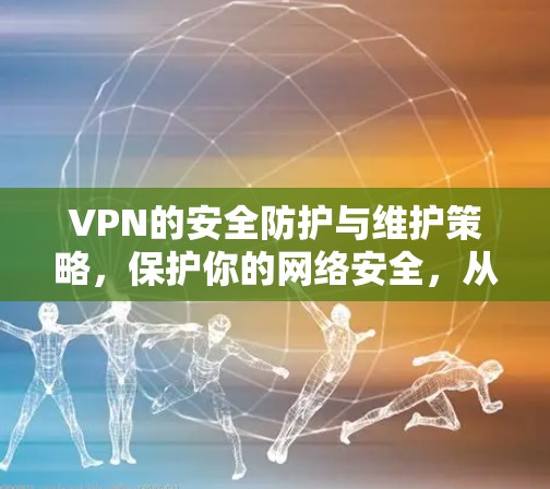 VPN的安全防护与维护策略，保护你的网络安全，从基础开始！
