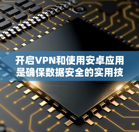 开启VPN和使用安卓应用是确保数据安全的实用技能。以下是一个详细的步骤指南，帮助您顺利进行
