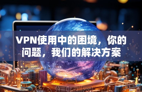 VPN使用中的困境，你的问题，我们的解决方案