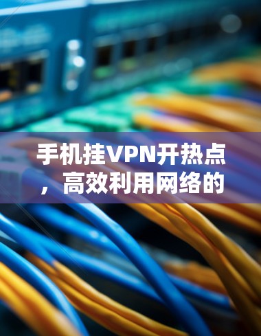 手机挂VPN开热点,高效利用网络的秘密 手机挂VPN开热点,高效利用网络的秘密
