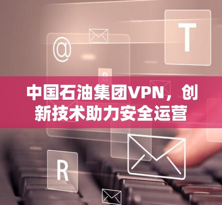 中国石油集团VPN，创新技术助力安全运营