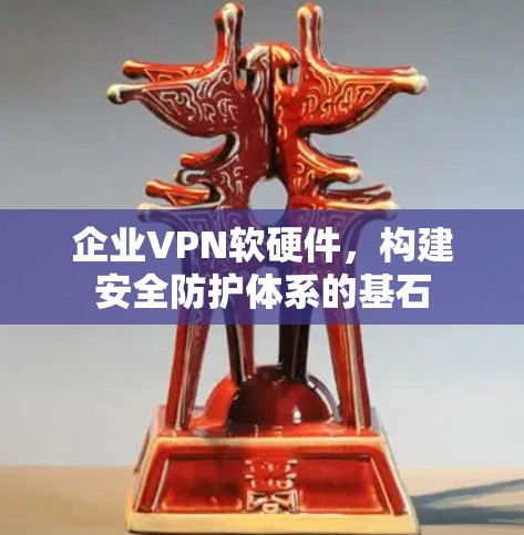 企业VPN软硬件,构建安全防护体系的基石 企业VPN软硬件,构建安全防护体系的基石