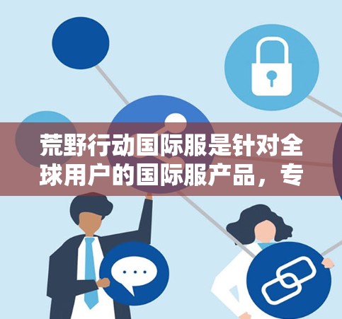 荒野行动国际服是针对全球用户的国际服产品,专为荒野行动国际服版提供VPN服务。如果你对VPN服务有需求,可以参考以下几种推荐 荒野行动国际服是针对全球用户的国际服产品,专为荒野行动国际服版提供VPN服务。如果你对VPN服务有需求,可以参考以下几种推荐