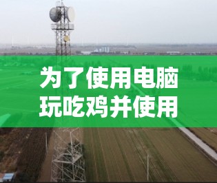 为了使用电脑玩吃鸡并使用VPN保护游戏安全,可以按照以下步骤进行 为了使用电脑玩吃鸡并使用VPN保护游戏安全,可以按照以下步骤进行