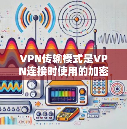 VPN传输模式是VPN连接时使用的加密方式，根据不同的加密算法和参数，传输模式分为加密和非加密两种。以下是详细的解释
