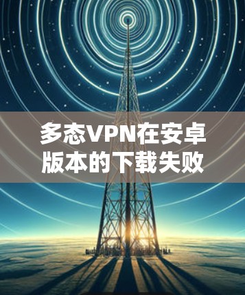 多态VPN在安卓版本的下载失败可能由于多个原因导致，以下是一些可能的原因和解决步骤