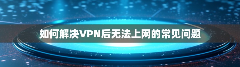 如何解决VPN后无法上网的常见问题