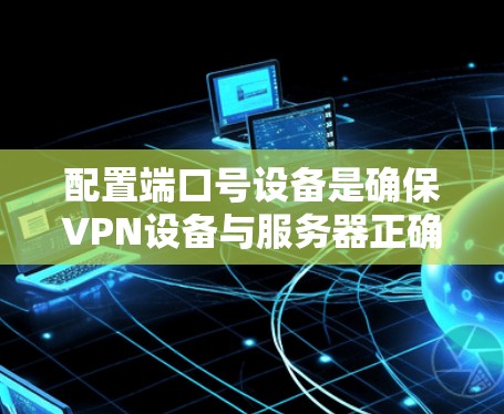 配置端口号设备是确保VPN设备与服务器正确连接的关键步骤。以下是详细的步骤和注意事项