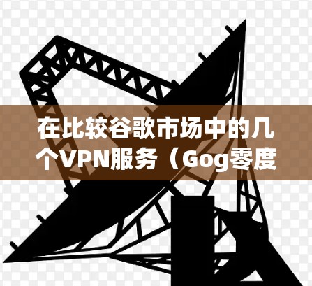 在比较谷歌市场中的几个VPN服务(Gog零度、Gog One、Gog Pro、Gog Go)时,以下是对各服务的综合评价和推荐 在比较谷歌市场中的几个VPN服务(Gog零度、Gog One、Gog Pro、Gog Go)时,以下是对各服务的综合评价和推荐