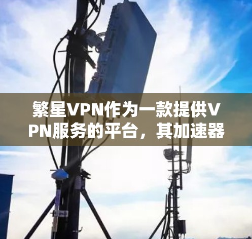 繁星VPN作为一款提供VPN服务的平台,其加速器功能设计合理,能够满足用户在使用过程中提升下载速度和网络体验的需求。以下是关于繁星VPN加速器的详细分析 繁星VPN作为一款提供VPN服务的平台,其加速器功能设计合理,能够满足用户在使用过程中提升下载速度和网络体验的需求。以下是关于繁星VPN加速器的详细分析