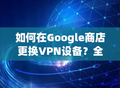 如何在Google商店更换VPN设备?全面指南 如何在Google商店更换VPN设备?全面指南