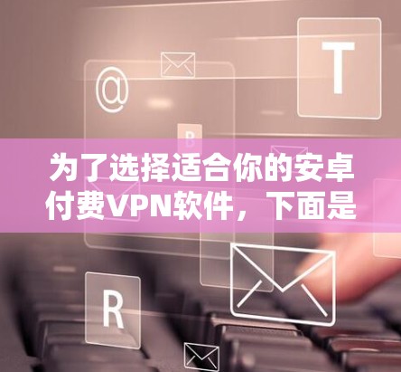 为了选择适合你的安卓付费VPN软件，下面是一些综合考虑的因素和推荐