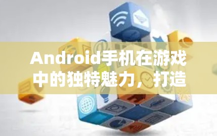 Android手机在游戏中的独特魅力,打造沉浸式游戏体验 Android手机在游戏中的独特魅力,打造沉浸式游戏体验