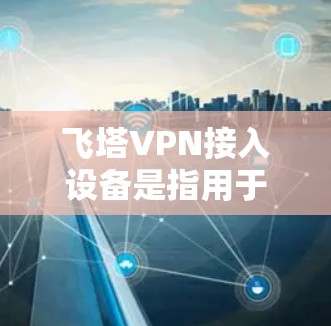 飞塔VPN接入设备是指用于连接飞塔VPN网络的设备，这些设备通常包括路由器、交换机、无线路由器等。以下是关于如何接入飞塔VPN设备的步骤