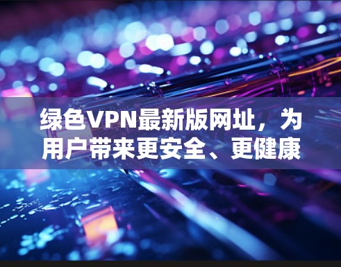 绿色VPN最新版网址，为用户带来更安全、更健康的通信体验