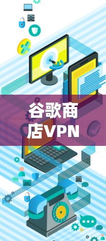 谷歌商店VPN，保护您的网络隐私，提升网络安全水平