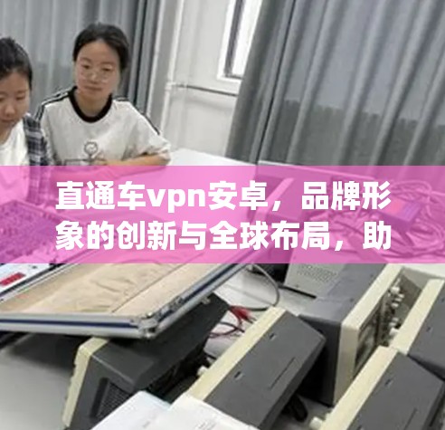 直通车vpn安卓，品牌形象的创新与全球布局，助力数字时代的用户