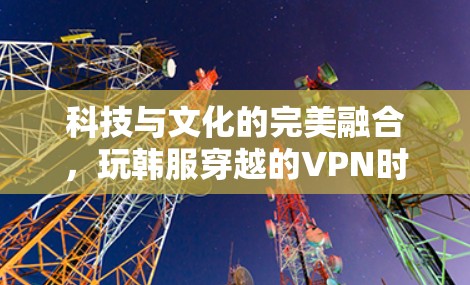 科技与文化的完美融合，玩韩服穿越的VPN时代