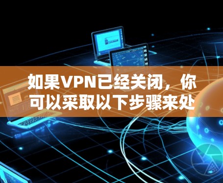 如果VPN已经关闭，你可以采取以下步骤来处理相关的问题