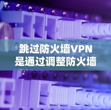跳过防火墙VPN是通过调整防火墙的配置或设置来实现的。以下是一步步的解决方案