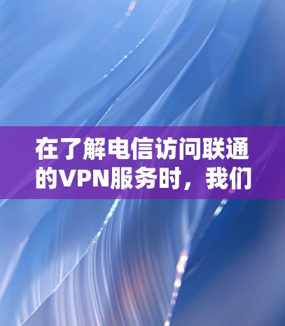 在了解电信访问联通的VPN服务时，我们可以按照以下步骤进行