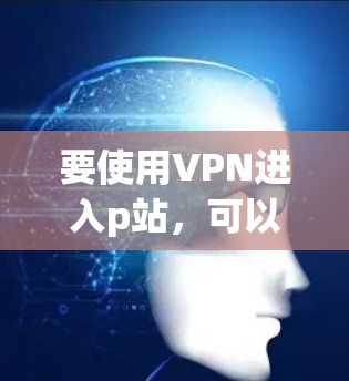 要使用VPN进入p站，可以按照以下步骤进行