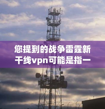 您提到的战争雷霆新干线vpn可能是指一款名为战争雷霆且有新上线的VPN产品，具体的信息尚未完全明确。以下是一些可能的解释和建议