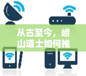 从古至今,崂山道士如何推动通信发展 从古至今,崂山道士如何推动通信发展