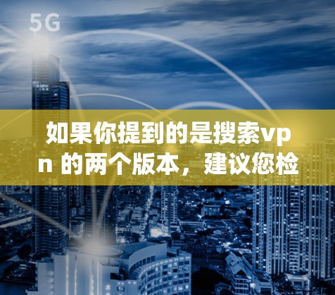 如果你提到的是搜索vpn 的两个版本,建议您检查一下您的杀毒软件的版本,确保使用的是官方或第三方杀毒软件的最新版本,以获取最佳的杀毒保护功能 如果你提到的是搜索vpn 的两个版本,建议您检查一下您的杀毒软件的版本,确保使用的是官方或第三方杀毒软件的最新版本,以获取最佳的杀毒保护功能