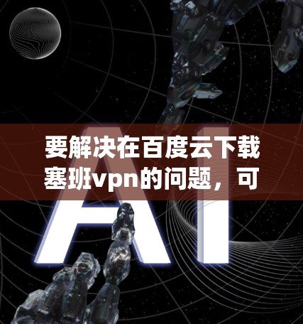 要解决在百度云下载塞班vpn的问题，可以按照以下步骤进行