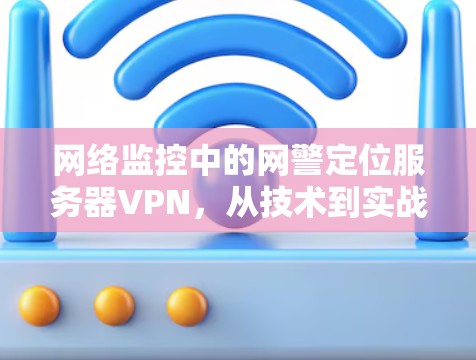 网络监控中的网警定位服务器VPN，从技术到实战的全面解决方案