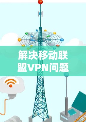 解决移动联盟VPN问题，可以从以下几个方面进行排查和处理