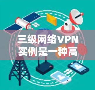 三级网络VPN实例是一种高度安全的网络访问方式，旨在保护用户的数据和网络环境。以下是三级网络VPN实例的详细步骤和配置方法