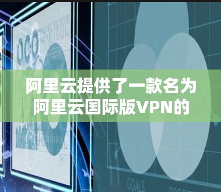 阿里云提供了一款名为阿里云国际版VPN的服务，主要用于企业内部网络的安全VPN。以下是关于该服务的详细介绍