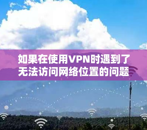 如果在使用VPN时遇到了无法访问网络位置的问题，可以按照以下步骤进行排查和解决