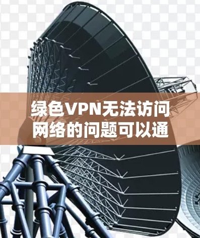 绿色VPN无法访问网络的问题可以通过以下步骤逐步排查和解决