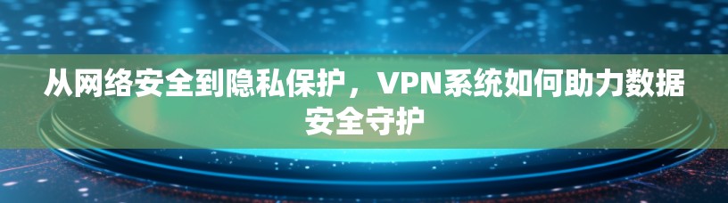 从网络安全到隐私保护，VPN系统如何助力数据安全守护