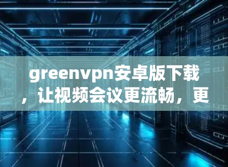 greenvpn安卓版下载，让视频会议更流畅，更安全