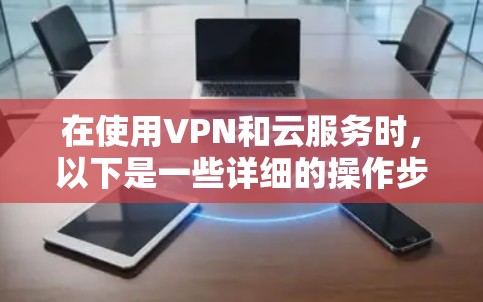 在使用VPN和云服务时，以下是一些详细的操作步骤和建议，帮助您更好地理解和管理数据